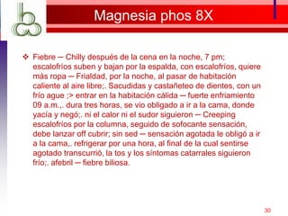 Magnesia phos 8X
 Fiebre ─ Chilly después de la cena en la noche, 7 pm;
escalofríos suben y bajan por la espalda, con escalofríos, quiere
más ropa ─ Frialdad, por la noche, al pasar de habitación
caliente al aire libre;. Sacudidas y castañeteo de dientes, con un
frío ague ;> entrar en la habitación cálida ─ fuerte enfriamiento
09 a.m.,. dura tres horas, se vio obligado a ir a la cama, donde
yacía y negó;. ni el calor ni el sudor siguieron ─ Creeping
escalofríos por la columna, seguido de sofocante sensación,
debe lanzar off cubrir; sin sed ─ sensación agotada le obligó a ir
a la cama,. refrigerar por una hora, al final de la cual sentirse
agotado transcurrió, la tos y los síntomas catarrales siguieron
frío;. afebril ─ fiebre biliosa.
30
 