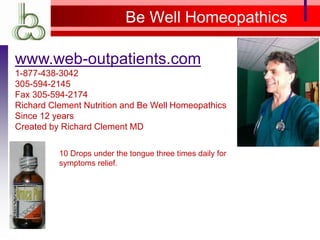 Be Well Homeopathics
www.web-outpatients.com
1-877-438-3042
305-594-2145
Fax 305-594-2174
Richard Clement Nutrition and Be Well Homeopathics
Since 12 years
Created by Richard Clement MD
10 Drops under the tongue three times daily for
symptoms relief.
 