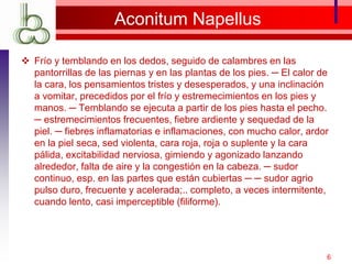 Aconitum Napellus
 Frío y temblando en los dedos, seguido de calambres en las
pantorrillas de las piernas y en las plantas de los pies. ─ El calor de
la cara, los pensamientos tristes y desesperados, y una inclinación
a vomitar, precedidos por el frío y estremecimientos en los pies y
manos. ─ Temblando se ejecuta a partir de los pies hasta el pecho.
─ estremecimientos frecuentes, fiebre ardiente y sequedad de la
piel. ─ fiebres inflamatorias e inflamaciones, con mucho calor, ardor
en la piel seca, sed violenta, cara roja, roja o suplente y la cara
pálida, excitabilidad nerviosa, gimiendo y agonizado lanzando
alrededor, falta de aire y la congestión en la cabeza. ─ sudor
continuo, esp. en las partes que están cubiertas ─ ─ sudor agrio
pulso duro, frecuente y acelerada;.. completo, a veces intermitente,
cuando lento, casi imperceptible (filiforme).
6
 