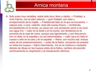 Arnica montana
 Solo pulso muy variables, sobre todo duro, lleno y rápido. ─ Frialdad, a
nivel interno, con el calor externo. ─ gran frialdad, con calor y
enrojecimiento de la mejilla. ─ Frialdad del lado en el que se encuentra. ─
cabeza solo, o cara, caliente, resto del cuerpo fresco. ─ temblando,
principalmente en la noche, ya veces con una sensación como si se roció
con agua fría. ─ calor en la tarde o en la noche, con temblores en el
aumento de la ropa de cama, aunque sea ligeramente, y con frecuencia
con un dolor en la espalda y en las extremidades. ─ calor seco en todo el
cuerpo o sólo en la cara y en la espalda. ─ fiebre, con mucha sed, incluso
antes de los estremecimientos. ─ antes de la fiebre, sensación de arrastre
en todos los huesos ─ fiebre intermitente;. frío en la mañana o mediodía
dolores de dibujo en los huesos antes de la fiebre, cambios de posición
continuamente su respiración y la transpiración ofensiva.
8
 