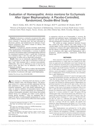 ORIGINAL ARTICLE

Evaluation of Homeopathic Arnica montana for Ecchymosis
After Upper Blepharoplasty: A Placebo-Controlled,
Randomized, Double-Blind Study
Brett S. Kotlus, M.D., M.S.*†‡, Dustin M. Heringer, M.D.*†, and Robert M. Dryden, M.D.*†
*Division of Oculoplastic Surgery, Department of Ophthalmology, University of Arizona Health Science Center;
†Arizona Centre Plastic Surgery, Tucson, Arizona; and ‡Allure Medical Spa, Shelby Township, Michigan, U.S.A.

Purpose: Ecchymosis is commonly encountered after upper
eyelid blepharoplasty. The use of homeopathic preparations of
Arnica montana, a ﬂowering herb, has been advocated by
physicians, patients, and manufacturers for reduction of postsurgical ecchymosis. The authors evaluate its efﬁcacy after
upper eyelid blepharoplasty.
Methods: A prospective, placebo-controlled, double-blind
study was performed in which patients were randomly assigned
to the administration of homeopathic A. montana or placebo
concurrent with unilateral upper eyelid blepharoplasty followed
by contralateral treatment at least 1 month later. Ecchymosis
was evaluated at days 3 and 7 by rank order of severity and
measurement of surface area of observable ecchymosis.
Results: There was no statistically signiﬁcant difference in
area of ecchymosis or rank order of ecchymosis severity for
days 3 and 7 after treatment with A. montana versus placebo.
Additionally, there was no difference in ease of recovery per
patient report, and there was no difference in the rate of
ecchymosis resolution.
Conclusions: The authors ﬁnd no evidence that homeopathic
A. montana, as used in this study, is beneﬁcial in the reduction or
the resolution of ecchymosis after upper eyelid blepharoplasty.
(Ophthal Plast Reconstr Surg 2010;0:000–000)

A

rnica montana is a ﬂowering herb also known as wolf’s
bane, leopard’s bane, and mountain tobacco. The physiologic actions of A. montana are not fully understood, but it has
been purported to affect vascular permeability by way of
histamine modulation,1 and it may modify inﬂammatory cascades via selective inhibition of transcription factors.2 Many
widely available A. montana preparations are formulated according to homeopathic principles, which dictate that multiple
dilution factors of a substance can render it more potent in
treating speciﬁc disorders.3,4 There are inadequate data to
support the safety of nonhomeopathic preparations of A. montana extract,5 but no serious adverse effects have been reported
Accepted for publication November 11, 2009.
This study was performed under approval of the institutional review
board.
This study was conducted as a thesis for ASOPRS Membership.
The authors have no conﬂicts of interest.
Supported in part by an Individual Research Grant from the Cosmetic
Surgery Foundation.
Address correspondence and reprint requests to Brett S. Kotlus, M.D.,
M.S., 8180 26 Mile Road, Shelby Twp, MI 48316, U.S.A. E-mail:
kotlus@gmail.com
DOI: 10.1097/IOP.0b013e3181cd93be

Ophthal Plast Reconstr Surg, Vol. 0, No. 0, 2010

in conjunction with the use of homeopathic A. montana. By
anecdotal and published reports, homeopathic forms of this
herb are used by patients and recommended by surgeons to
alleviate postoperative ecchymosis, edema, and pain.6
The eyelids are unique anatomical structures because
they contain the body’s thinnest skin while having a rich
vascular supply. For this reason, the undesirable appearance of
ecchymosis is common after upper blepharoplasty. We evaluated the efﬁcacy of homeopathic A. montana in the modiﬁcation of ecchymosis after upper eyelid blepharoplasty with a
prospective, placebo-controlled, randomized, double-blind
clinical trial.

METHODS
Thirty consecutive male patients with visually signiﬁcant upper
eyelid dermatochalasis at a single center were enrolled in the study,
which was approved by the institutional review board. Informed consent was obtained for all patients prior to study enrollment. The study
protocol conformed to the guidelines of the Helsinki Declaration and
was compliant with Health Insurance Portability and Accountability
Act of 1996 (HIPAA) standards. Exclusion criteria included active
infection, current anticoagulant or antiplatelet use (for at least 14 days
prior to blepharoplasty), known bleeding disorders, and contraindications to upper blepharoplasty.
Patient participation consisted of 3 visits for each upper eyelid,
including the blepharoplasty procedure, and follow-up visits 3 days and
7 days after the procedure. Standard view photographs were taken at
each visit, including a frontal view with the eyes closed. A metric ruler
was taped to the forehead for calibration purposes. Blepharoplasty was
performed separately for the right and left upper eyelids, with at least
1 month between procedures to avoid a crossover effect. For each
procedure, a 4-day course of oral capsules was dispensed. Order of eyes
(left vs. right) and order of administration of capsules (A. montana vs.
placebo) was randomized using a computer-generated list. The dosage
regimen for A. montana consisted of a single 1-M capsule (500 mg
substrate) taken orally 3 times for the operative day, followed by a 12-C
capsule (500 mg substrate) taken 3 times daily for the next 3 days. The
homeopathic potency designation “C” refers to a 100-fold serial dilution and “M” refers to a 1,000-fold serial dilution. Placebos were
formulated with the same sucrose/lactose pellets that were used to
make the A. montana 1-M and 12-C capsules. The capsules were
prepared by Alpine Pharmaceuticals (San Rafael, CA, U.S.A.) according to the standards of the Homeopathic Pharmacopeia of the United
States (Fig. 1).
Upper blepharoplasties were performed by 2 of the authors
using a standard skin-only excision technique. Anesthesia was achieved
with 1% lidocaine with epinephrine (1:200,000). A high-temperature
surgical cautery pen was used for meticulous intraoperative hemostasis.
On the ﬁnal follow-up visit, subjects were queried in regard to
the recovery period for each upper eyelid with the question, “Which

1

 