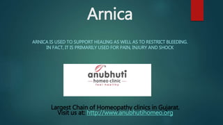 Arnica
ARNICA IS USED TO SUPPORT HEALING AS WELL AS TO RESTRICT BLEEDING.
IN FACT, IT IS PRIMARILY USED FOR PAIN, INJURY AND SHOCK
Largest Chain of Homeopathy clinics in Gujarat.
Visit us at: http://www.anubhutihomeo.org
 