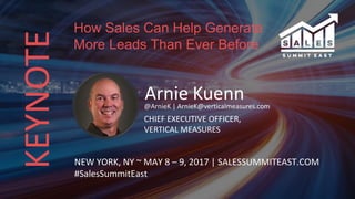 KEYNOTE
Arnie Kuenn@ArnieK | ArnieK@verticalmeasures.com
CHIEF EXECUTIVE OFFICER,
VERTICAL MEASURES
NEW YORK, NY ~ MAY 8 – 9, 2017 | SALESSUMMITEAST.COM
#SalesSummitEast
How Sales Can Help Generate
More Leads Than Ever Before
 