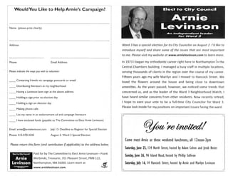 ---~-----------------------------------------------------------------i
I                                                                      I

        Would You Like to Help Arnie's Campaign?



    Name (please print clearly)




    Address                                                                                            Ward 3 has a special election for its City Councilor on August 2. I'd like to
                                                                                                       introduce myself and share some of the issues that are most important
                                                                                                       to me. Please visit my website at www.arnielevinson.com to learn more.
                                                                                                                                                                                      I
    Phone                                     Email Address                                            In 1973 I began my orthodontic career right here in Northampton 'in the
                                                                                                       Central Chambers building. I managed a busy staff in multiple locations,
    Please indicate the ways you wish to volunteer:                                                    serving thousands of clients in the region over the course of my career.
                                                                                                       Fifteen years ago my wife Marilyn and I moved to Hancock Street. We
: _ _ Contacting friends via campaign postcards or email
I
                                                                                                       loved the flowers around the house and being close to downtown
:
~   --
            Distributing literature in my neighborhood                                                 amenities. As the years passed, however, we noticed some trends that
1

: _ _ Having a Levinson lawn sign at the above address                                                 concerned us, and as the leader of the Ward 3 Neighborhood Watch, I
I
1   __      Holding a sign prior to election day                                                       have heard similar concerns from other residents. Now recently retired,

    _ _ Holding a sign on election day                                                                 I hope to earn your vote to be a full-time City Councilor for Ward 3.
                                                                                                       Please look inside for my positions on important issues facing the ward .
    _ _ Making phone calls

    _ _ List my name in an endorsement ad and campaign literature




                                                                                                                        Cf?/00/ mhwikdl
    _ _ I have enclosed funds (payable to The Committee to Elect Arnie Levinson)


    Email: arnie@arnielevinson .com          July 13: Deadline to Register for Special Election

    Phone: 413-570-3243                       August 2: Ward 3 Special Election

                                                                                                         Come meet Arnie at these weekend luncheons, all 12noon-3pm
     Please return this form (and contribution if applicable) to the address below.
                                                                                                         Saturday, June 25, 134 North Street, hosted by Adam Cohen and Jendi Reiter
       Elect to City Council     Paid for by The Committee to Elect Arnie Levinson-Frank
                                                                                                         Sunday, June 26, 96 Island Road, hosted by Phillip Sullivan
       Arnie                     Werbinski, Treasurer, 351 Pleasant Street, PMB 122,
      Levinson                   Northampton, MA 01060. Learn more at                                    Saturday, July 16, 14 Hancock Street, hosted by Arnie and Marilyn Levinson
        An Indo pendent looder
             lorWord3            www.arnielevinson.com.                                   titfirrM.
                                                                                                ~':'
 