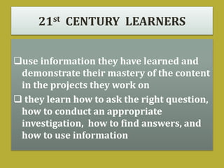 21st CENTURY LEARNERS
use information they have learned and
demonstrate their mastery of the content
in the projects they work on
 they learn how to ask the right question,
how to conduct an appropriate
investigation, how to find answers, and
how to use information
 