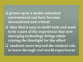  grown up in a media saturated
environment and have become
desensitized and critical
 they find it easy to multi-task and want
to be a part of the experience that new
emerging technology brings while
craving the limelight for the effort
 students move beyond the student role
to learn through real world experiences
 