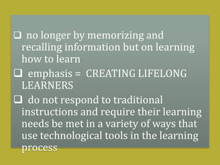  no longer by memorizing and
recalling information but on learning
how to learn
 emphasis = CREATING LIFELONG
LEARNERS
 do not respond to traditional
instructions and require their learning
needs be met in a variety of ways that
use technological tools in the learning
process
 