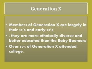 Generation X
• Members of Generation X are largely in
their 30’s and early 40’s
• , they are more ethnically diverse and
better educated than the Baby Boomers
• Over 60% of Generation X attended
college.
 