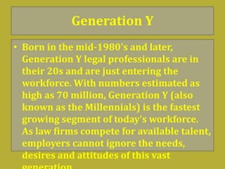 Generation Y
• Born in the mid-1980's and later,
Generation Y legal professionals are in
their 20s and are just entering the
workforce. With numbers estimated as
high as 70 million, Generation Y (also
known as the Millennials) is the fastest
growing segment of today’s workforce.
As law firms compete for available talent,
employers cannot ignore the needs,
desires and attitudes of this vast
 