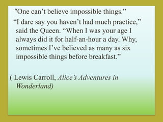 “One can’t believe impossible things.”
“I dare say you haven’t had much practice,”
said the Queen. “When I was your age I
always did it for half-an-hour a day. Why,
sometimes I’ve believed as many as six
impossible things before breakfast.”
( Lewis Carroll, Alice’s Adventures in
Wonderland)
 