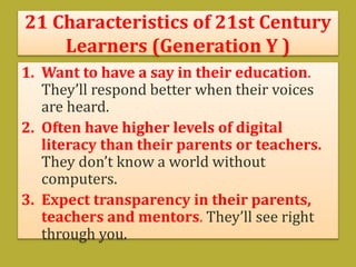 21 Characteristics of 21st Century
Learners (Generation Y )
1. Want to have a say in their education.
They’ll respond better when their voices
are heard.
2. Often have higher levels of digital
literacy than their parents or teachers.
They don’t know a world without
computers.
3. Expect transparency in their parents,
teachers and mentors. They’ll see right
through you.
 