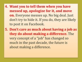 4. Want you to tell them when you have
messed up, apologize for it, and move
on. Everyone messes up. No big deal. Just
don’t try to hide it. If you do, they are likely
to post it on Facebook.
5. Don’t care as much about having a job as
they do about making a difference. The
very concept of a “job” has changed so
much in the past decade, the future is
about making a difference.
 