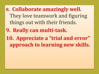 8. Collaborate amazingly well.
They love teamwork and figuring
things out with their friends.
9. Really can multi-task.
10. Appreciate a “trial and error”
approach to learning new skills.
 