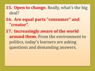 15. Open to change. Really, what’s the big
deal?
16. Are equal parts “consumer” and
“creator”.
17. Increasingly aware of the world
around them. From the environment to
politics, today’s learners are asking
questions and demanding answers.
 
