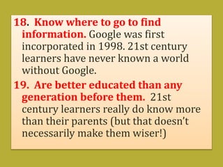 18. Know where to go to find
information. Google was first
incorporated in 1998. 21st century
learners have never known a world
without Google.
19. Are better educated than any
generation before them. 21st
century learners really do know more
than their parents (but that doesn’t
necessarily make them wiser!)
 