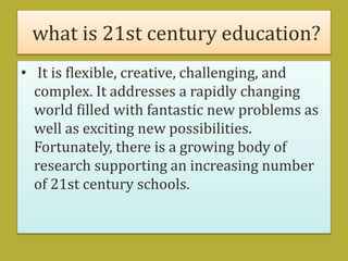 what is 21st century education?
• It is flexible, creative, challenging, and
complex. It addresses a rapidly changing
world filled with fantastic new problems as
well as exciting new possibilities.
Fortunately, there is a growing body of
research supporting an increasing number
of 21st century schools.
 
