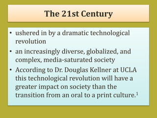 The 21st Century
• ushered in by a dramatic technological
revolution
• an increasingly diverse, globalized, and
complex, media-saturated society
• According to Dr. Douglas Kellner at UCLA
this technological revolution will have a
greater impact on society than the
transition from an oral to a print culture.1
 