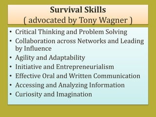 Survival Skills
( advocated by Tony Wagner )
• Critical Thinking and Problem Solving
• Collaboration across Networks and Leading
by Influence
• Agility and Adaptability
• Initiative and Entrepreneurialism
• Effective Oral and Written Communication
• Accessing and Analyzing Information
• Curiosity and Imagination
 