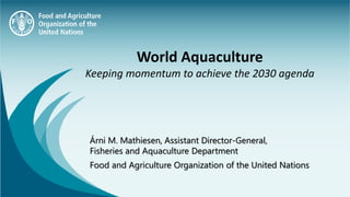 Árni M. Mathiesen, Assistant Director-General,
Fisheries and Aquaculture Department
Food and Agriculture Organization of the United Nations
World Aquaculture
Keeping momentum to achieve the 2030 agenda
 