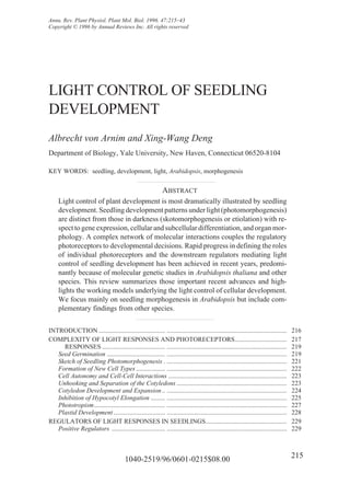 Annu. Rev. Plant Physiol. Plant Mol. Biol. 1996. 47:215–43
Copyright © 1996 by Annual Reviews Inc. All rights reserved




LIGHT CONTROL OF SEEDLING
DEVELOPMENT
Albrecht von Arnim and Xing-Wang Deng
Department of Biology, Yale University, New Haven, Connecticut 06520-8104

KEY WORDS: seedling, development, light, Arabidopsis, morphogenesis


                                                               ABSTRACT
     Light control of plant development is most dramatically illustrated by seedling
     development. Seedling development patterns under light (photomorphogenesis)
     are distinct from those in darkness (skotomorphogenesis or etiolation) with re-
     spect to gene expression, cellular and subcellular differentiation, and organ mor-
     phology. A complex network of molecular interactions couples the regulatory
     photoreceptors to developmental decisions. Rapid progress in defining the roles
     of individual photoreceptors and the downstream regulators mediating light
     control of seedling development has been achieved in recent years, predomi-
     nantly because of molecular genetic studies in Arabidopsis thaliana and other
     species. This review summarizes those important recent advances and high-
     lights the working models underlying the light control of cellular development.
     We focus mainly on seedling morphogenesis in Arabidopsis but include com-
     plementary findings from other species.


INTRODUCTION ......................................... ..........................................................................        216
COMPLEXITY OF LIGHT RESPONSES AND PHOTORECEPTORS................................                                                         217
     RESPONSES ....................................... ..........................................................................        219
   Seed Germination .................................... ..........................................................................      219
   Sketch of Seedling Photomorphogenesis . ..........................................................................                    221
   Formation of New Cell Types .................. ..........................................................................             222
   Cell Autonomy and Cell-Cell Interactions .........................................................................                    223
   Unhooking and Separation of the Cotyledons ....................................................................                       223
   Cotyledon Development and Expansion .. ..........................................................................                     224
   Inhibition of Hypocotyl Elongation ......... ..........................................................................               225
   Phototropism............................................ ..........................................................................   227
   Plastid Development ................................ ..........................................................................       228
REGULATORS OF LIGHT RESPONSES IN SEEDLINGS..................................................                                             229
   Positive Regulators ................................. ..........................................................................      229



                                          1040-2519/96/0601-0215$08.00                                                                   215
 