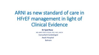 ARNI as new standard of care in
HFrEF management in light of
Clinical Evidence
Dr Syed Raza
MD, MRCP, FRCP, CCT(UK), FESC, FACC, FAECVI
Consultant Cardiologist
Awali Hospital
Bahrain
 