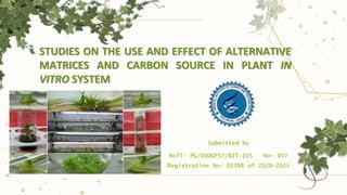 STUDIES ON THE USE AND EFFECT OF ALTERNATIVE
MATRICES AND CARBON SOURCE IN PLANT IN
VITRO SYSTEM
Submitted by
Roll- PG/VUOGP57/BIT-IVS No- 037
Registration No- 02188 of 2020-2021
 