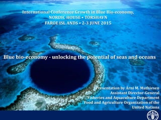 Presentation by Árni M. Mathiesen
Assistant Director-General
Fisheries and Aquaculture Department
Food and Agriculture Organization of the
United Nations
International Conference Growth in Blue Bio-economy,
NORDIC HOUSE • TÓRSHAVN
FAROE ISL ANDS • 2-3 JUNE 2015
Blue bio-economy - unlocking the potential of seas and oceans
 
