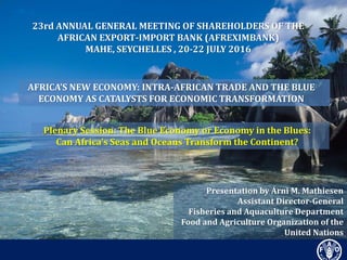 Presentation by Árni M. Mathiesen
Assistant Director-General
Fisheries and Aquaculture Department
Food and Agriculture Organization of the
United Nations
23rd ANNUAL GENERAL MEETING OF SHAREHOLDERS OF THE
AFRICAN EXPORT-IMPORT BANK (AFREXIMBANK)
MAHE, SEYCHELLES , 20-22 JULY 2016
AFRICA’S NEW ECONOMY: INTRA-AFRICAN TRADE AND THE BLUE
ECONOMY AS CATALYSTS FOR ECONOMIC TRANSFORMATION
Plenary Session: The Blue Economy or Economy in the Blues:
Can Africa’s Seas and Oceans Transform the Continent?
 