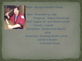                            Name : Remgio Amador  Presas                               Born : December 19 , 1936Hinigaran , Negros Occidental                           Died : August 28 , 2001 (brain cancer)                                     Victoria , Canada                           Occupation : Teacher and Martial                                                             artist                             Known for : founding Modern Arnis                                               and he is brother                                                   of Ernesto Presas
