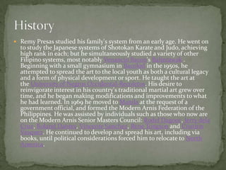 Remy Presas studied his family's system from an early age. He went on to study the Japanese systems of Shotokan Karate and Judo, achieving high rank in each; but he simultaneously studied a variety of other Filipino systems, most notably Venancio Bacon's Balintawak . Beginning with a small gymnasium in Bacolod in the 1950s, he attempted to spread the art to the local youth as both a cultural legacy and a form of physical development or sport. He taught the art at the University of Negros Occidental-Recoletos. His desire to reinvigorate interest in his country's traditional martial art grew over time, and he began making modifications and improvements to what he had learned. In 1969 he moved to Manila at the request of a government official, and formed the Modern Arnis Federation of the Philippines. He was assisted by individuals such as those who now are on the Modern Arnis Senior Masters Council: RodelDagooc, Jerry dela Cruz, Roland Dantes, Vincente Sanchez, Rene Tongson and Cristino Vasquez. He continued to develop and spread his art, including via books, until political considerations forced him to relocate to North America.History
