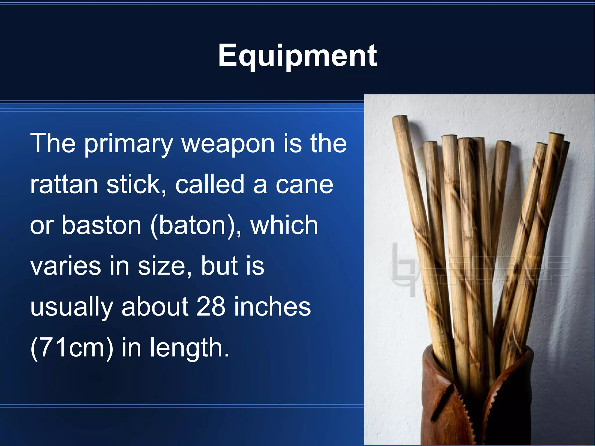 Equipment 
The primary weapon is the 
rattan stick, called a cane 
or baston (baton), which 
varies in size, but is 
usually about 28 inches 
(71cm) in length. 
 