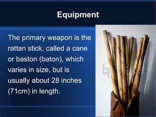 Equipment 
The primary weapon is the 
rattan stick, called a cane 
or baston (baton), which 
varies in size, but is 
usually about 28 inches 
(71cm) in length. 
 