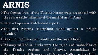 ARNIS
The famous lives of the Filipino heroes were associated with
the remarkable influence of the martial art in Arnis.
Lapu – Lapu was Kali (arnis) expert.
The first Filipino triumphant stand against a foreign
invader.
Sport of the Kings and members of the royal blood.
Primary, skilled in Arnis were the rajah and maharlika of
the Tagalog regions and Visayas, Amandakwa in
 