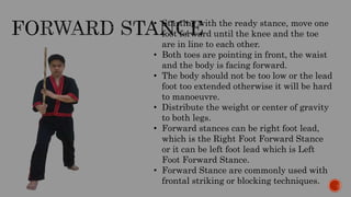 • Starting with the ready stance, move one
foot forward until the knee and the toe
are in line to each other.
• Both toes are pointing in front, the waist
and the body is facing forward.
• The body should not be too low or the lead
foot too extended otherwise it will be hard
to manoeuvre.
• Distribute the weight or center of gravity
to both legs.
• Forward stances can be right foot lead,
which is the Right Foot Forward Stance
or it can be left foot lead which is Left
Foot Forward Stance.
• Forward Stance are commonly used with
frontal striking or blocking techniques.
 