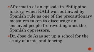 Aftermath of an episode in Philippine
history, when KALI was outlawed by
Spanish rule as one of the precautionary
measures taken to discourage an
enslaved people fro revolt against the
Spanish oppressors.
Dr. Jose de Azas set up a school for the
study of arnis and fencing.
 