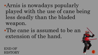 Arnis is nowadays popularly
played with the use of cane being
less deadly than the bladed
weapon.
The cane is assumed to be an
extension of the hand.
END OF
HISTORY
 