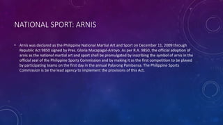 NATIONAL SPORT: ARNIS
• Arnis was declared as the Philippine National Martial Art and Sport on December 11, 2009 through
Republic Act 9850 signed by Pres. Gloria Macapagal-Arroyo. As per R.A. 9850, the official adoption of
arnis as the national martial art and sport shall be promulgated by inscribing the symbol of arnis in the
official seal of the Philippine Sports Commission and by making it as the first competition to be played
by participating teams on the first day in the annual Palarong Pambansa. The Philippine Sports
Commission is be the lead agency to implement the provisions of this Act.
 