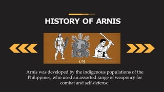 HISTORY OF ARNIS
Arnis was developed by the indigenous populations of the
Philippines, who used an assorted range of weaponry for
combat and self-defense.
 