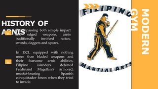 HISTORY OF
ARNIS
MODERN
GYM
01
Encompassing both simple impact
and edged weapons, arnis
rattan,
traditionally involved
swords, daggers and spears.
02
In 1521, equipped with nothing
more than bladed weapons and
their fearsome arnis abilities,
Filipino islanders defeated
Ferdinand Magellan’s armored,
musket-bearing Spanish
conquistador forces when they tried
to invade.
 