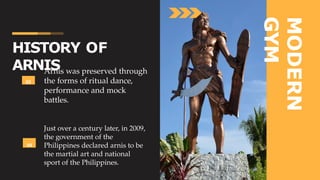 MODERN
GYM
03
Arnis was preserved through
the forms of ritual dance,
performance and mock
battles.
04
Just over a century later, in 2009,
the government of the
Philippines declared arnis to be
the martial art and national
sport of the Philippines.
HISTORY OF
ARNIS
 