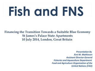 Fish and FNS
Financing the Transition Towards a Suitable Blue Economy
St James’s Palace State Apartments
10 July 2014, London, Great Britain
Presentation By
Árni M. Mathiesen
Assistant Director-General
Fisheries and Aquaculture Department
Food and Agriculture Organization of the
United Nations (FAO)
 