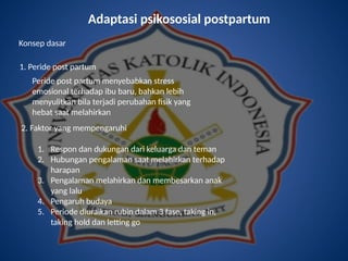 Adaptasi psikososial postpartum
Konsep dasar
1. Peride post partum
Peride post partum menyebabkan stress
emosional terhadap ibu baru, bahkan lebih
menyulitkan bila terjadi perubahan fisik yang
hebat saat melahirkan
2. Faktor yang mempengaruhi
1. Respon dan dukungan dari keluarga dan teman
2. Hubungan pengalaman saat melahirkan terhadap
harapan
3. Pengalaman melahirkan dan membesarkan anak
yang lalu
4. Pengaruh budaya
5. Periode diuraikan rubin dalam 3 fase, taking in,
taking hold dan letting go
 