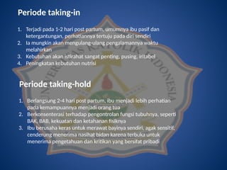 Periode taking-in
1. Terjadi pada 1-2 hari post partum, umumnya ibu pasif dan
ketergantungan, perhatiannya tertuju pada diri sendiri
2. Ia mungkin akan mengulang-ulang pengalamannya waktu
melahirkan
3. Kebutuhan akan istirahat sangat penting, pusing, iritabel
4. Peningkatan kebutuhan nutrisi
Periode taking-hold
1. Berlangsung 2-4 hari post partum, ibu menjadi lebih perhatian
pada kemampuannya menjadi orang tua
2. Berkonsenterasi terhadap pengontrolan fungsi tubuhnya, seperti
BAK, BAB, kekuatan dan ketahanan fisiknya
3. Ibu berusaha keras untuk merawat bayinya sendiri, agak sensitif,
cenderung menerima nasihat bidan karena terbuka untuk
menerima pengetahuan dan kritikan yang bersifat pribadi
 