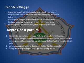 Periode letting go
1. Biasanay terjadi setelah ibu pulang ke rumah dan sangat
berpengaruh terhadap waktu dan perhatian yang diberikan
keluarga
2. Beradaptasi dengan kebutuhan bayinya, menyebabkan
berkurangnya hak ibu dan kebebasan hubungan sosial
3. Depresi post partum umumnya terjadi pada periode ini
Depresi post partum
1. Banyak ibu mengalami perasaan “let-down” setelah melahirkan,
sehubungan dengan seriusnya pengalaman melahirkan dan keraguan akan
kemampuan untuk mengatasi masalah secara efektif dalam membesarkan
anak
2. Umumnya depresi sedang dan dapat diatasi 2 pekan kemudian
3. Jarang menjadi patologis sampai psikosis post partum
 