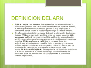 DEFINICION DEL ARN
 El ARN cumple con diversas funciones sirve para intermediar en la
información genética y de catalizador en la síntesis de proteína, es decir,
el ARN copia la información de cada gen del ADN y, luego pasa al
citoplasma, donde se une al ribosoma para dirigir la síntesis proteica.
 En referencia a lo anterior, se puede distinguir la interacción de diversos
tipos de ARN en la expresión genética, entre los cuales tenemos: ARN
mensajero (ARNm), conocido como ARN codificante, posee el código
genético que determina el esquema de los aminoácidos para formar una
proteína; ARN transferencia (ARNt) se encarga de llevar los
aminoácidos a los ribosomas con el fin de incorporarlos al proceso de
síntesis proteica, asimismo, se encarga de codificar la información que
posee el ARN mensajero a una secuencia de proteínas y, por
último, ARN ribosómico (ARNr) forma parte de los ribosomas y actúa en
la actividad enzimática, el mismo se encarga de crear los enlaces
peptídicos entre los aminoácidos del poli péptido en el proceso de
síntesis de proteínas.
 