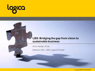 LBS: Bridging the gap from vision to
sustainable business
Arno Aaldijk, M.Sc.
Director GIS / LBS Logica Finland




                                    © Logica 2009. All rights reserved
 