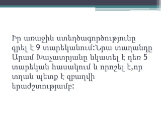Իր առաջին ստեղծագործությունը
գրել է 9 տարեկանում:Նրա տաղանդը
Արամ Խաչատրյանը նկատել է դեռ 5
տարեկան հասակում և որոշել է,որ
տղան պետք է զբաղվի
երաժշտությամբ:
 