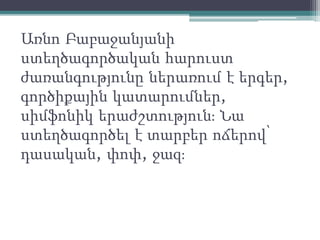 Առնո Բաբաջանյանի
ստեղծագործական հարուստ
ժառանգությունը ներառում է երգեր,
գործիքային կատարումներ,
սիմֆոնիկ երաժշտություն։ Նա
ստեղծագործել է տարբեր ոճերով՝
դասական, փոփ, ջազ։
 