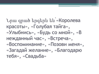 Նրա գրած երգերն են՝«Королева
красоты», «Голубая тайга»,
«Улыбнись», «Будь со мной», «В
нежданный час», «Встреча»,
«Воспоминание», «Позови меня»,
«Загадай желание», «Благодарю
тебя», «Свадьба»
 