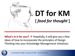 1Presentation for SIKM– January 17th 2017 – by Arno BoersmaPresentation for SIKM– January 17th 2017 – by Arno Boersma
DT for KM
[ food for thought ]
What’s in it for you?  Hopefully, it will give you a few
ideas of how to incorporate the principles of Design
Thinking into your Knowledge Management initiatives.
 